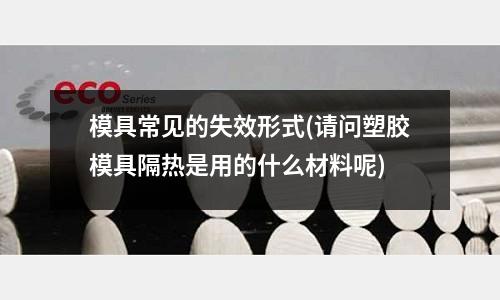 模具常見的失效形式(請問塑膠模具隔熱是用的什么材料呢)