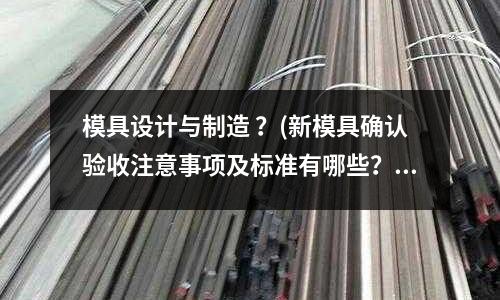 模具設計與制造 ？(新模具確認驗收注意事項及標準有哪些？)