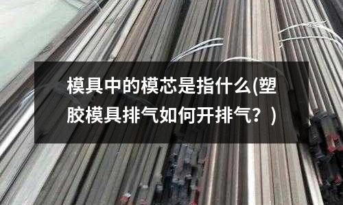 模具中的模芯是指什么(塑膠模具排氣如何開排氣？)