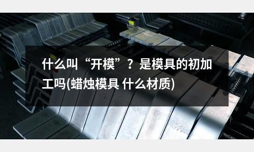 什么叫“開模”？是模具的初加工嗎(蠟燭模具 什么材質)