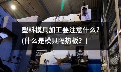 塑料模具加工要注意什么？(什么是模具隔熱板？)