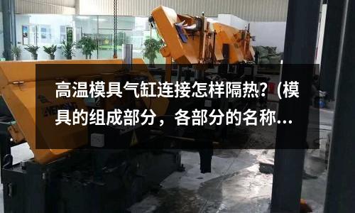 高溫模具氣缸連接怎樣隔熱？(模具的組成部分，各部分的名稱和作用是什么？)