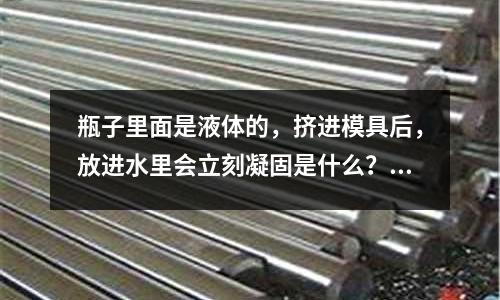 瓶子里面是液體的，擠進模具后，放進水里會立刻凝固是什么？(什么是陽模模具？)