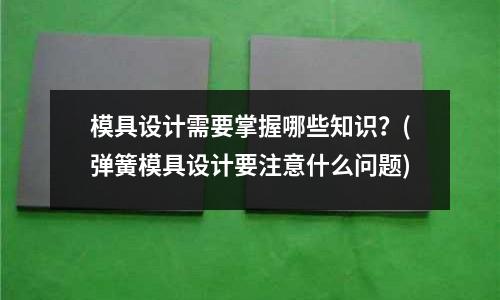 模具設計需要掌握哪些知識？(彈簧模具設計要注意什么問題)