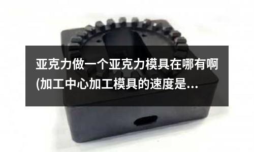 亞克力做一個亞克力模具在哪有啊(加工中心加工模具的速度是怎么樣的？)