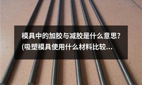 模具中的加膠與減膠是什么意思？(吸塑模具使用什么材料比較好？)