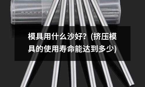 模具用什么沙好？(擠壓模具的使用壽命能達到多少)