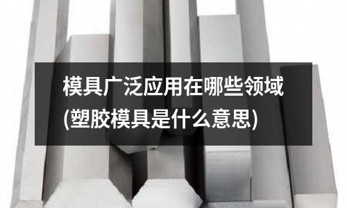 模具廣泛應用在哪些領域(塑膠模具是什么意思)
