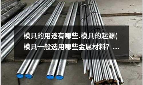 模具的用途有哪些.模具的起源(模具一般選用哪些金屬材料？又如何保證這些材料充分發(fā)揮？？)