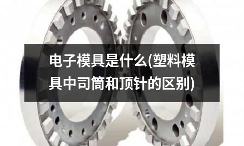 電子模具是什么(塑料模具中司筒和頂針的區別)