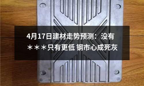 4月17日建材走勢(shì)預(yù)測(cè)：沒有＊＊＊只有更低 鋼市心成死灰