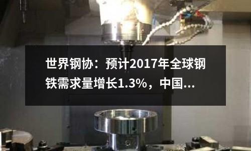 世界鋼協(xié)：預(yù)計2017年全球鋼鐵需求量增長1.3%，中國鋼鐵需求保持平穩(wěn)