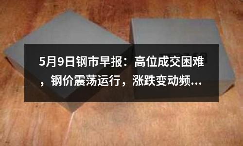 5月9日鋼市早報：高位成交困難，鋼價震蕩運行，漲跌變動頻繁