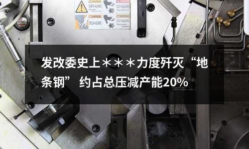 發(fā)改委史上＊＊＊力度殲滅“地條鋼” 約占總壓減產(chǎn)能20%