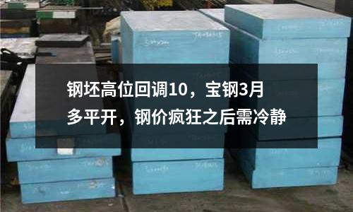 鋼坯高位回調(diào)10，寶鋼3月多平開(kāi)，鋼價(jià)瘋狂之后需冷靜
