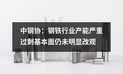 中鋼協(xié)：鋼鐵行業(yè)產(chǎn)能嚴(yán)重過剩基本面仍未明顯改觀