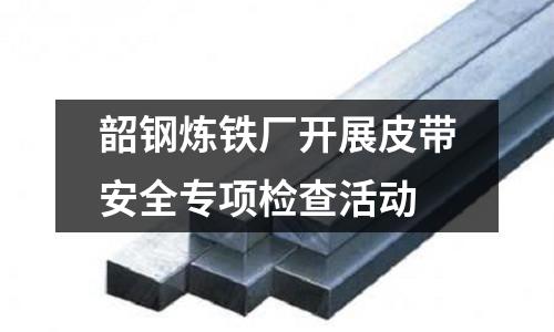 韶鋼煉鐵廠開展皮帶安全專項檢查活動
