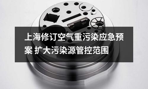 上海修訂空氣重污染應(yīng)急預(yù)案 擴(kuò)大污染源管控范圍