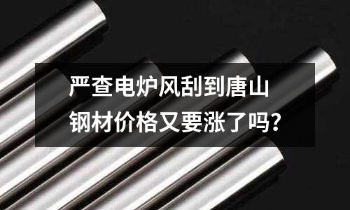 嚴(yán)查電爐風(fēng)刮到唐山 鋼材價格又要漲了嗎？