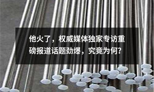 他火了，權(quán)威媒體獨家專訪重磅報道話題勁爆，究竟為何？