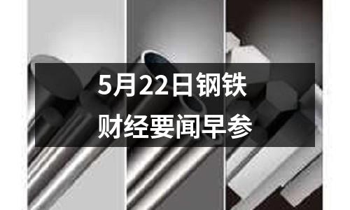 5月22日鋼鐵財經要聞早參
