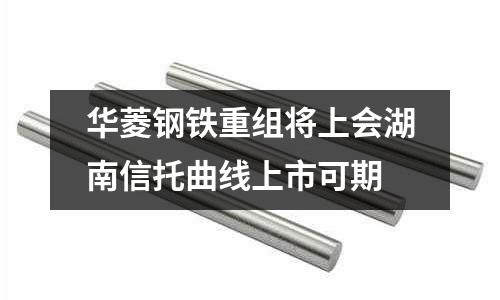 華菱鋼鐵重組將上會湖南信托曲線上市可期