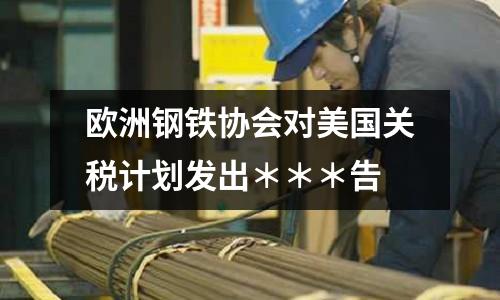 歐洲鋼鐵協會對美國關稅計劃發出＊＊＊告