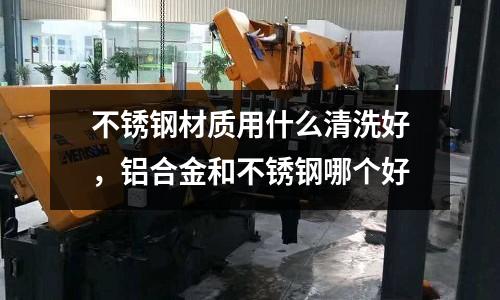 不銹鋼材質用什么清洗好，鋁合金和不銹鋼哪個好