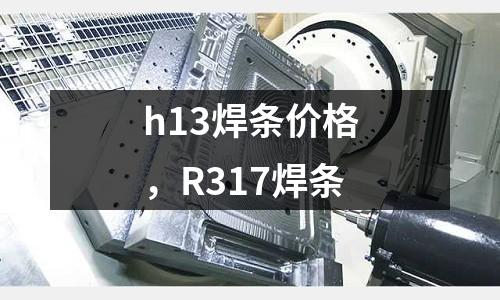 h13焊條價格，R317焊條
