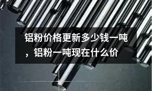 鋁粉價格更新多少錢一噸，鋁粉一噸現在什么價