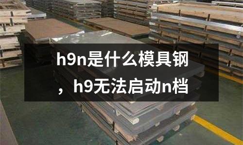 h9n是什么模具鋼，h9無(wú)法啟動(dòng)n檔
