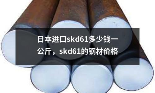 日本進口skd61多少錢一公斤，skd61的鋼材價格