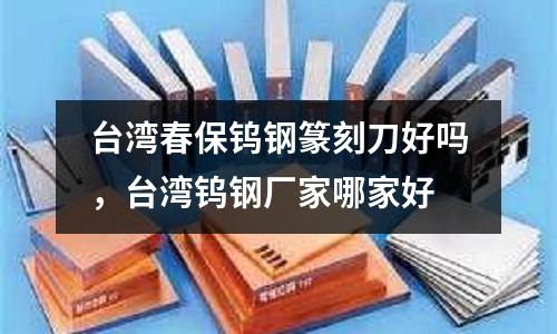 臺灣春保鎢鋼篆刻刀好嗎，臺灣鎢鋼廠家哪家好
