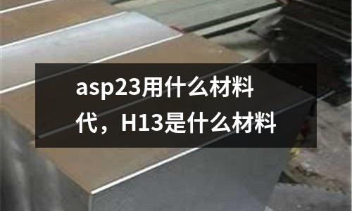asp23用什么材料代，H13是什么材料