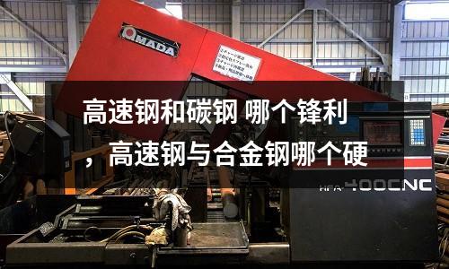 高速鋼和碳鋼 哪個(gè)鋒利，高速鋼與合金鋼哪個(gè)硬