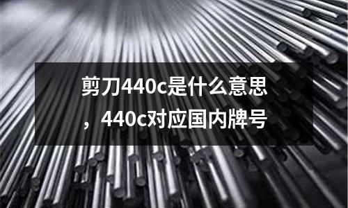 剪刀440c是什么意思，440c對(duì)應(yīng)國(guó)內(nèi)牌號(hào)