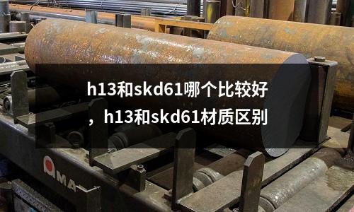 h13和skd61哪個(gè)比較好，h13和skd61材質(zhì)區(qū)別