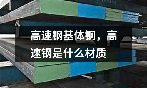 高速鋼基體鋼，高速鋼是什么材質(zhì)
