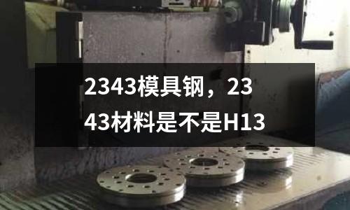 2343模具鋼，2343材料是不是H13