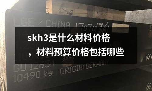 skh3是什么材料價格，材料預(yù)算價格包括哪些