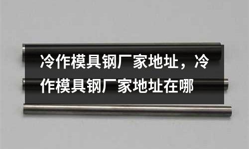 冷作模具鋼廠家地址，冷作模具鋼廠家地址在哪