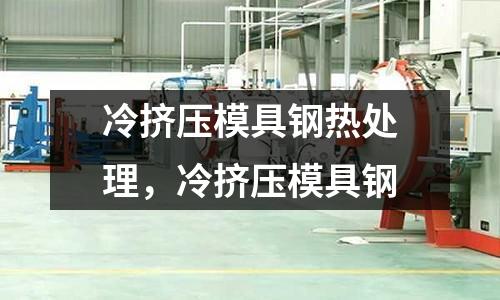 冷擠壓模具鋼熱處理，冷擠壓模具鋼