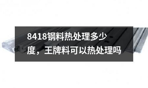 8418鋼料熱處理多少度，王牌料可以熱處理嗎