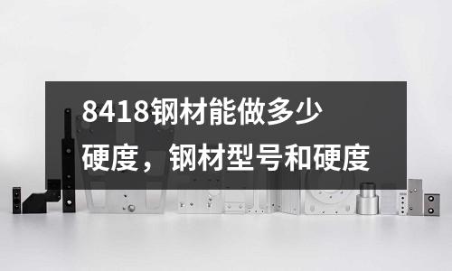 8418鋼材能做多少硬度，鋼材型號和硬度