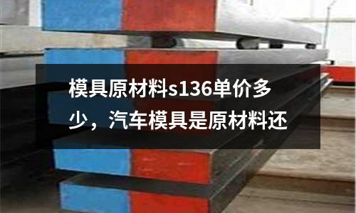 模具原材料s136單價多少，汽車模具是原材料還