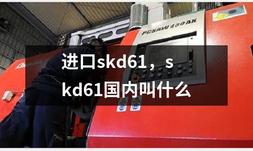 進口skd61，skd61國內(nèi)叫什么