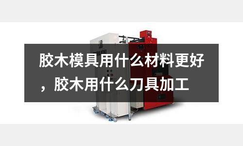 膠木模具用什么材料更好，膠木用什么刀具加工