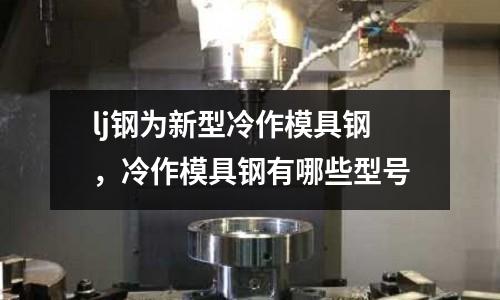 lj鋼為新型冷作模具鋼，冷作模具鋼有哪些型號