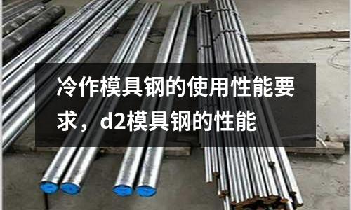 冷作模具鋼的使用性能要求，d2模具鋼的性能