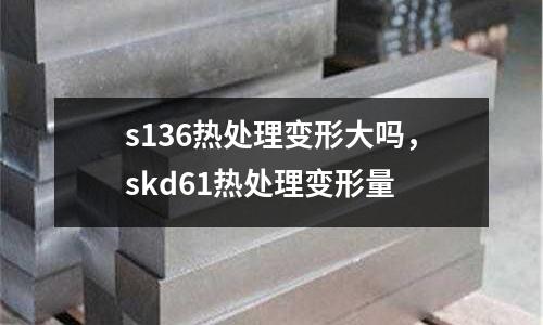 s136熱處理變形大嗎，skd61熱處理變形量